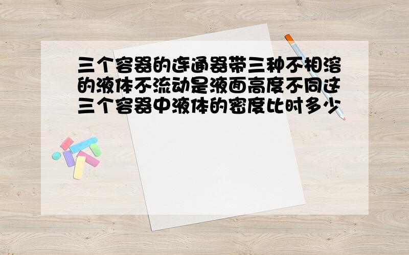 三个容器的连通器带三种不相溶的液体不流动是液面高度不同这三个容器中液体的密度比时多少