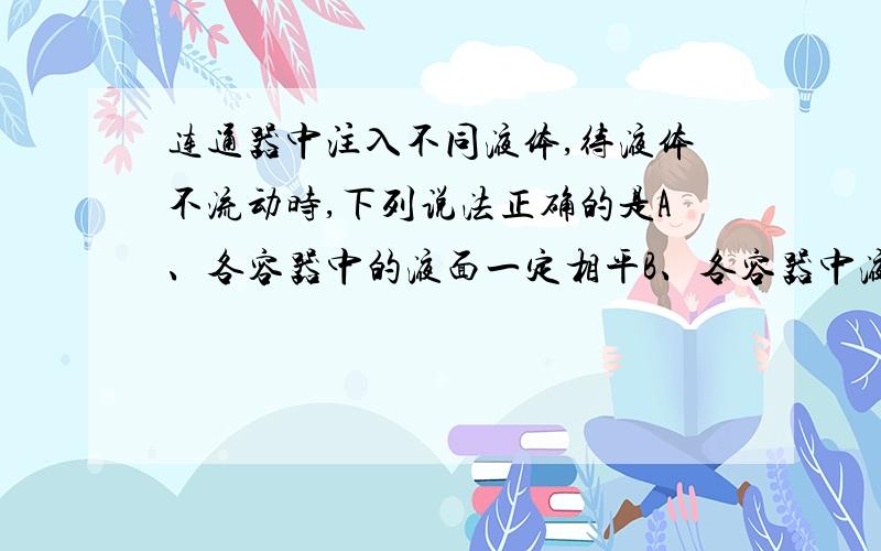 连通器中注入不同液体,待液体不流动时,下列说法正确的是A、各容器中的液面一定相平B、各容器中液体对连通管产生的压强相等C、各容器比较,液面高的压强大D、各容器中液体密度大的压强