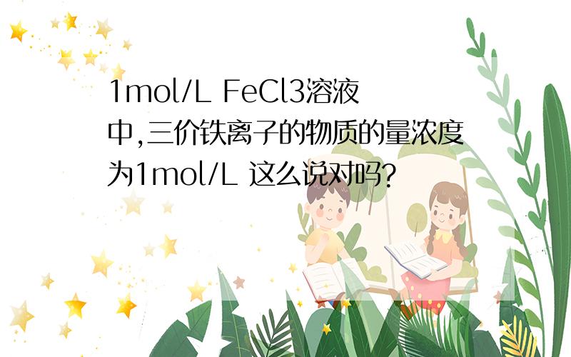 1mol/L FeCl3溶液中,三价铁离子的物质的量浓度为1mol/L 这么说对吗?