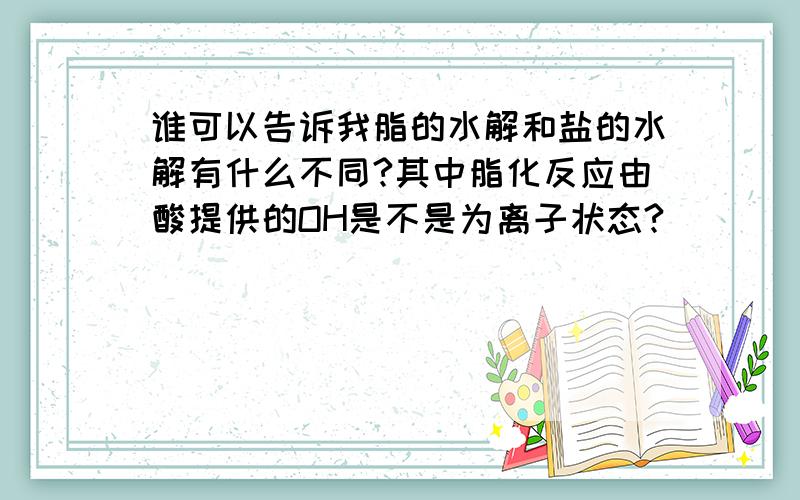 谁可以告诉我脂的水解和盐的水解有什么不同?其中脂化反应由酸提供的OH是不是为离子状态?