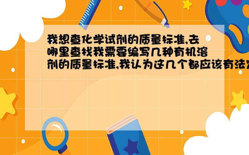 我想查化学试剂的质量标准,去哪里查找我需要编写几种有机溶剂的质量标准,我认为这几个都应该有法定标准,但是不知道应该上哪里查找