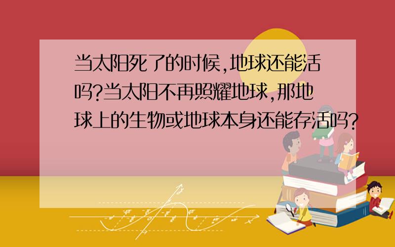 当太阳死了的时候,地球还能活吗?当太阳不再照耀地球,那地球上的生物或地球本身还能存活吗?