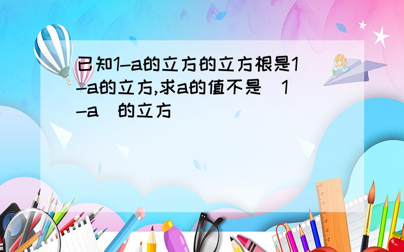 已知1-a的立方的立方根是1-a的立方,求a的值不是（1-a）的立方