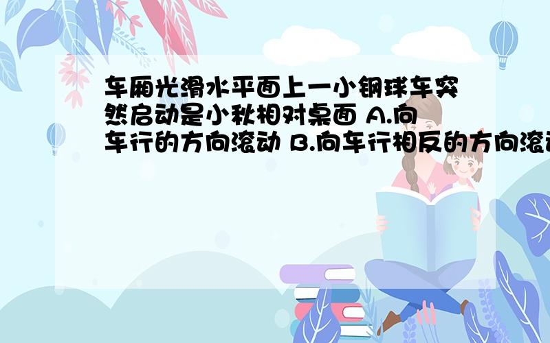 车厢光滑水平面上一小钢球车突然启动是小秋相对桌面 A.向车行的方向滚动 B.向车行相反的方向滚动 C.静止 D.沿车行方向晃动 应该选什么?