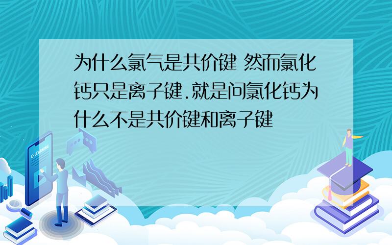 为什么氯气是共价键 然而氯化钙只是离子键.就是问氯化钙为什么不是共价键和离子键