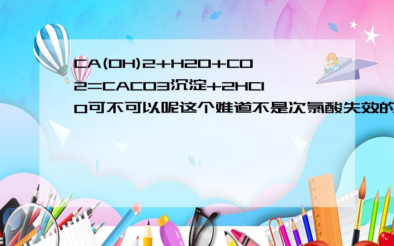 CA(OH)2+H2O+CO2=CACO3沉淀+2HCIO可不可以呢这个难道不是次氯酸失效的方程式吗？难道只有2HCLO=光照2HCLO+O2吗/