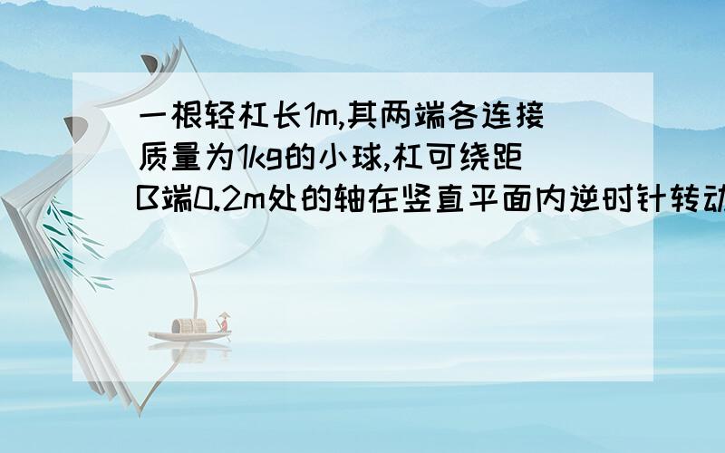 一根轻杠长1m,其两端各连接质量为1kg的小球,杠可绕距B端0.2m处的轴在竖直平面内逆时针转动,轻杠由水...一根轻杠长1m,其两端各连接质量为1kg的小球,杠可绕距B端0.2m处的轴在竖直平面内逆时针