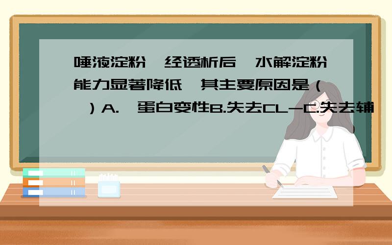 唾液淀粉酶经透析后,水解淀粉能力显著降低,其主要原因是（ ）A.酶蛋白变性B.失去CL-C.失去辅酶D.酶含量减少E.酶的活性下降