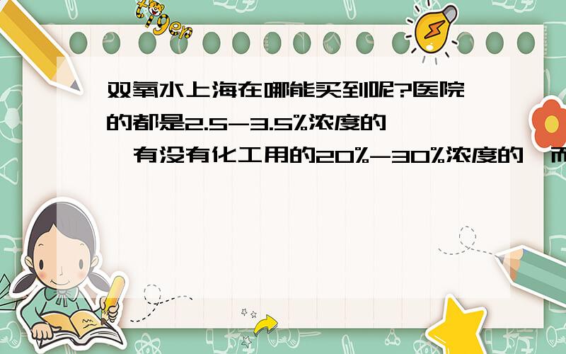 双氧水上海在哪能买到呢?医院的都是2.5-3.5%浓度的,有没有化工用的20%-30%浓度的,而且至少要5升以上的 ,在哪可以买到呢