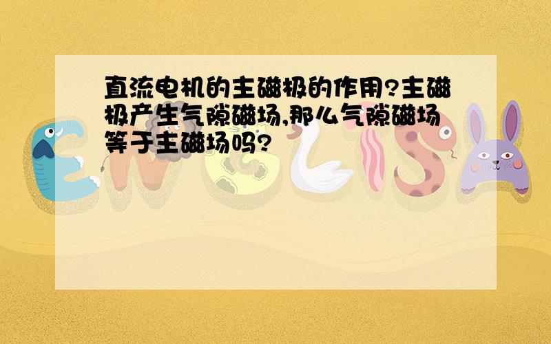 直流电机的主磁极的作用?主磁极产生气隙磁场,那么气隙磁场等于主磁场吗?