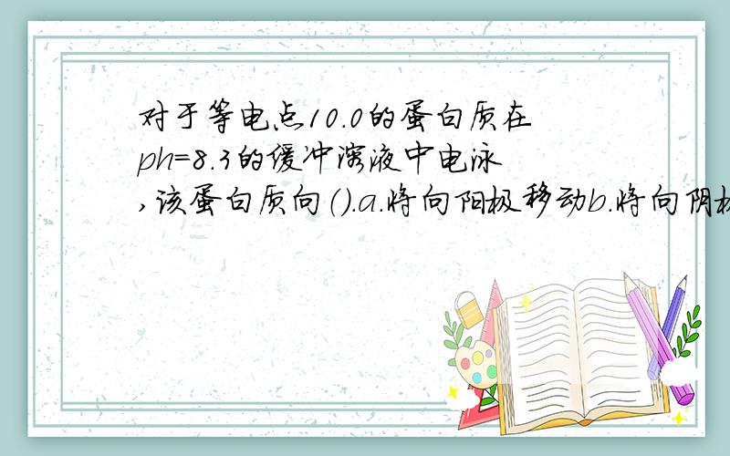 对于等电点10.0的蛋白质在ph=8.3的缓冲溶液中电泳,该蛋白质向（）.a.将向阳极移动b.将向阴极移动c.不移动