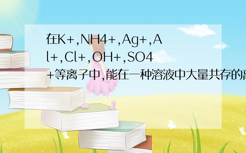 在K+,NH4+,Ag+,Al+,Cl+,OH+,SO4+等离子中,能在一种溶液中大量共存的离子种类最多有几种有些离子的上的电子没标出来A 2种 B 3种 C 4种 D 5种