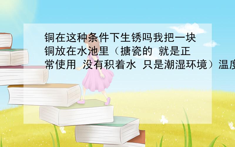 铜在这种条件下生锈吗我把一块铜放在水池里（搪瓷的 就是正常使用 没有积着水 只是潮湿环境）温度：25·c过了两三个月有一种暗绿色的粘稠物生成 是不是有油附着在他表面我把这块铜放