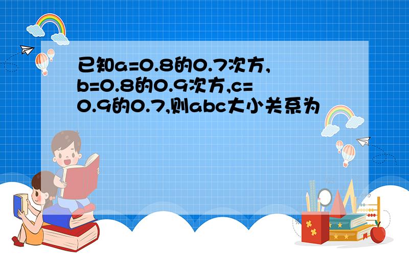 已知a=0.8的0.7次方,b=0.8的0.9次方,c=0.9的0.7,则abc大小关系为