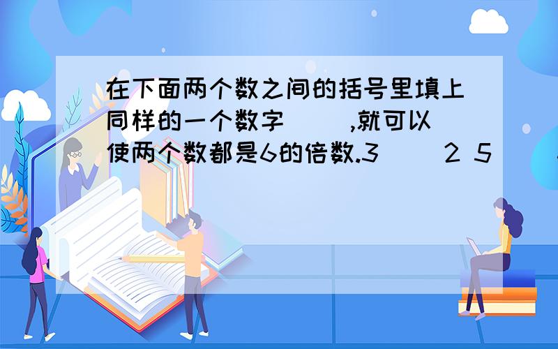 在下面两个数之间的括号里填上同样的一个数字（ ）,就可以使两个数都是6的倍数.3（ ）2 5（ ）6