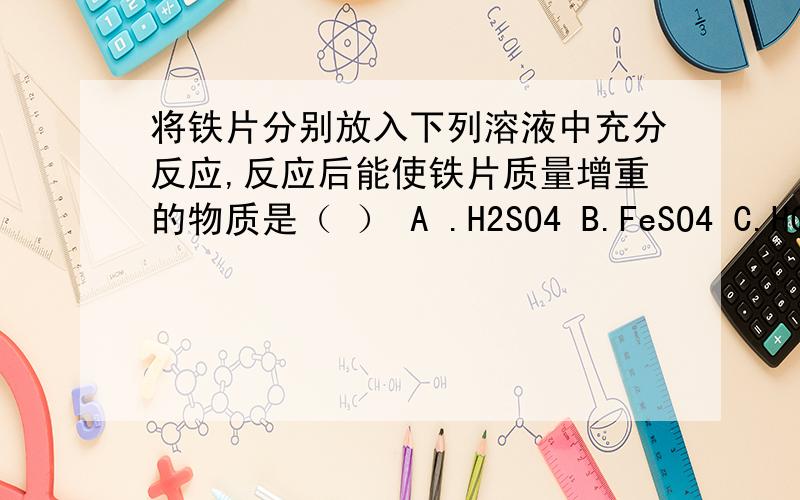 将铁片分别放入下列溶液中充分反应,反应后能使铁片质量增重的物质是（ ） A .H2SO4 B.FeSO4 C.HCL D.CuSO