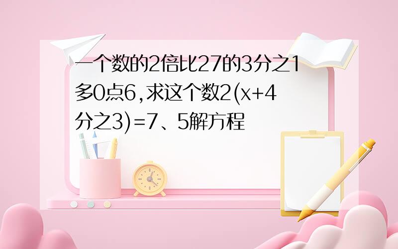 一个数的2倍比27的3分之1多0点6,求这个数2(x+4分之3)=7、5解方程