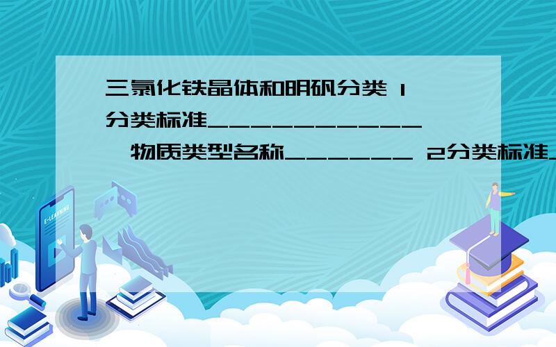 三氯化铁晶体和明矾分类 1 分类标准__________,物质类型名称______ 2分类标准____,物质类型名称__