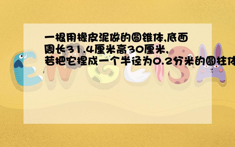 一根用橡皮泥做的圆锥体,底面周长31.4厘米高30厘米,若把它捏成一个半径为0.2分米的圆柱体,可以捏多长?