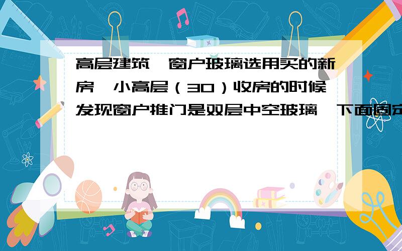 高层建筑,窗户玻璃选用买的新房,小高层（30）收房的时候发现窗户推门是双层中空玻璃,下面固定的用的是普通的单层玻璃,因怕高空玻璃碎裂砸到下面行人,很多业主一起找开发商理论,但开