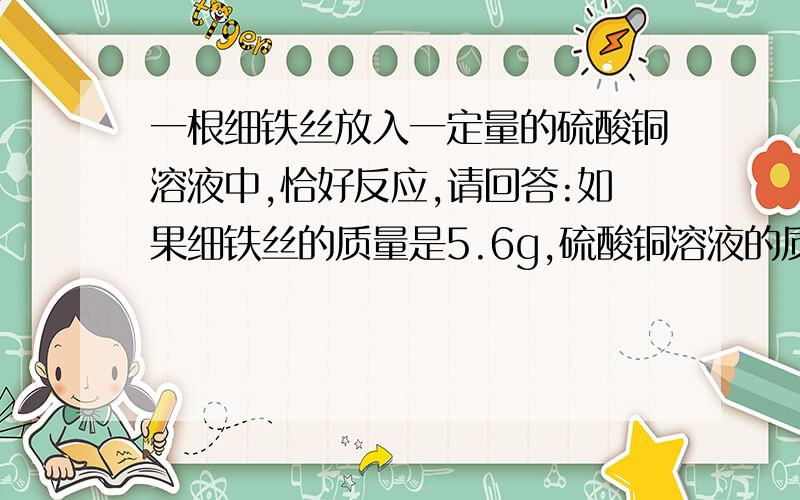 一根细铁丝放入一定量的硫酸铜溶液中,恰好反应,请回答:如果细铁丝的质量是5.6g,硫酸铜溶液的质量是200g,恰好反应后,得到不溶固体的质量是多少?所得溶液的质量是多少?（备注：要把解、设