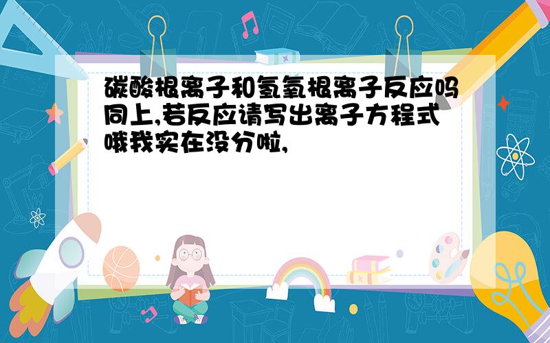 碳酸根离子和氢氧根离子反应吗同上,若反应请写出离子方程式哦我实在没分啦,