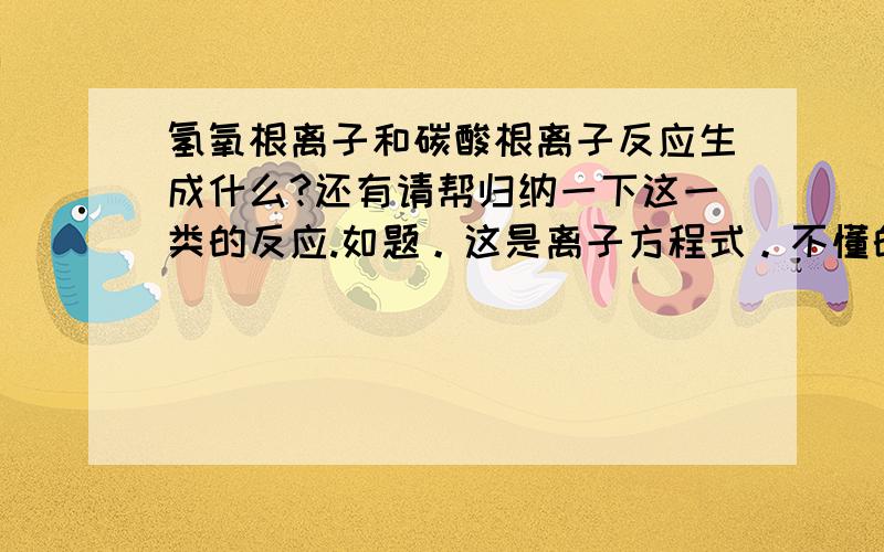 氢氧根离子和碳酸根离子反应生成什么?还有请帮归纳一下这一类的反应.如题。这是离子方程式。不懂的不要乱回答，氢氧根离子和碳酸根离子反应生成什么？碳酸氢根离子和氢离子反应生