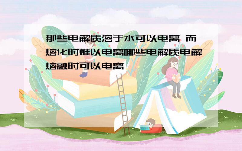 那些电解质溶于水可以电离 而熔化时难以电离哪些电解质电解熔融时可以电离