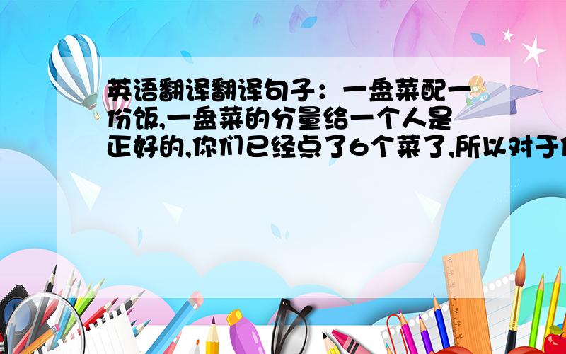 英语翻译翻译句子：一盘菜配一份饭,一盘菜的分量给一个人是正好的,你们已经点了6个菜了,所以对于你们7个人还是有点不够的,再点个菜就差不多了.好像我表达的有点罗嗦,但我的意思你们