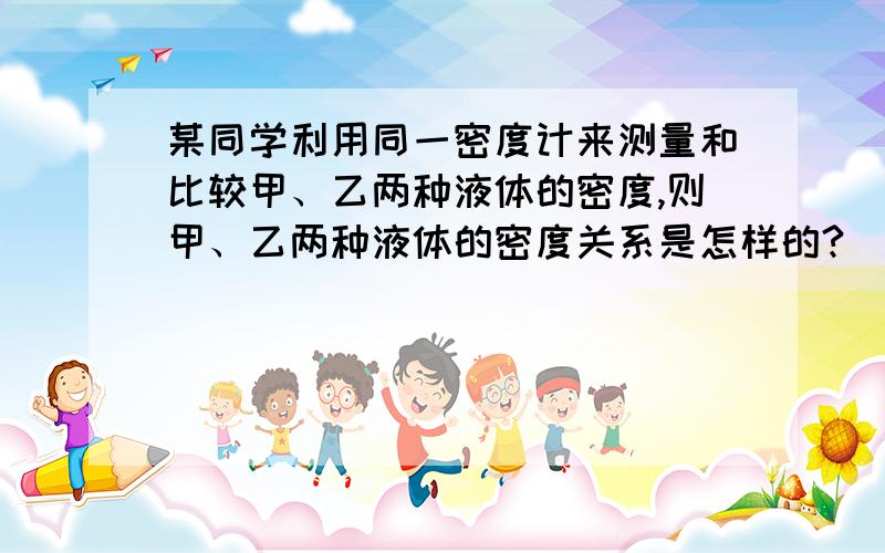 某同学利用同一密度计来测量和比较甲、乙两种液体的密度,则甲、乙两种液体的密度关系是怎样的?