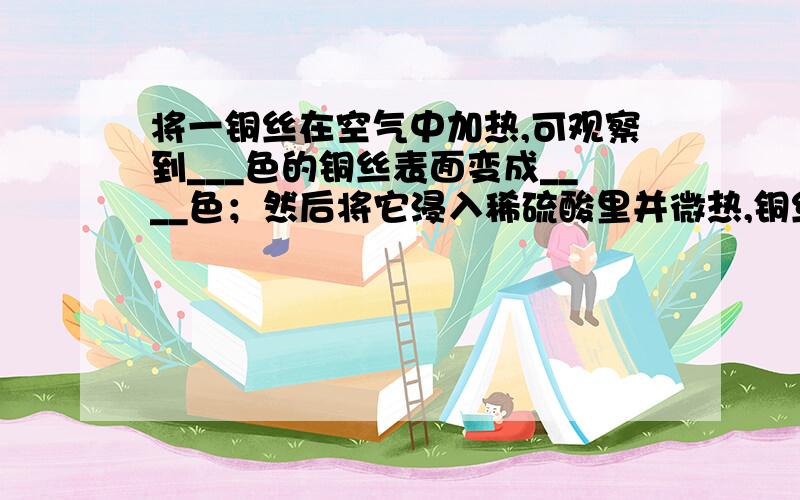 将一铜丝在空气中加热,可观察到___色的铜丝表面变成____色；然后将它浸入稀硫酸里并微热,铜丝表面变成__色,反应后的溶液呈____色；再将铜丝取出用水冲洗后,进入硝酸银溶液中片刻,铜丝表