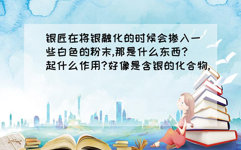 银匠在将银融化的时候会掺入一些白色的粉末,那是什么东西?起什么作用?好像是含银的化合物,