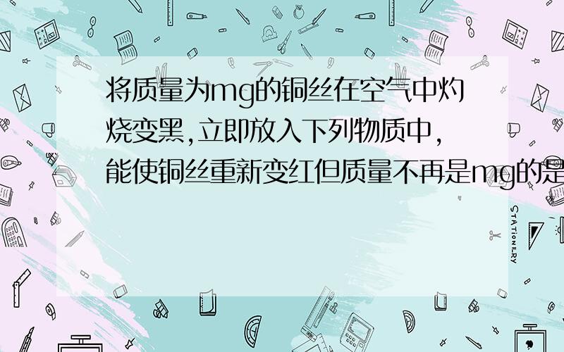 将质量为mg的铜丝在空气中灼烧变黑,立即放入下列物质中,能使铜丝重新变红但质量不再是mg的是（ ）A 酒精B 一氧化碳C 氨水D稀硫酸