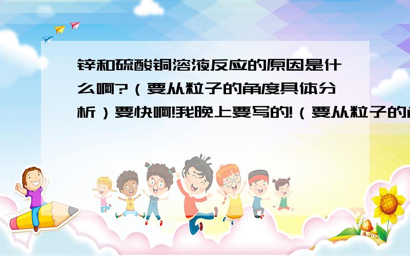 锌和硫酸铜溶液反应的原因是什么啊?（要从粒子的角度具体分析）要快啊!我晚上要写的!（要从粒子的角度具体分析!）