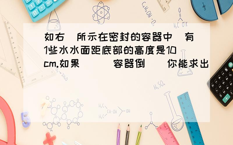 如右圖所示在密封的容器中裝有1些水水面距底部的高度是10cm.如果將這個容器倒過來你能求出這時候水面距底部的高度是多少厘米?左側長的線段是10cm右側是6cm.