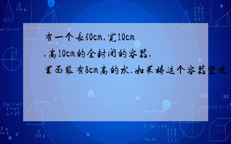 有一个长50cm,宽10cm,高10cm的全封闭的容器,里面装有8cm高的水.如果将这个容器竖放,水面高多少厘米?