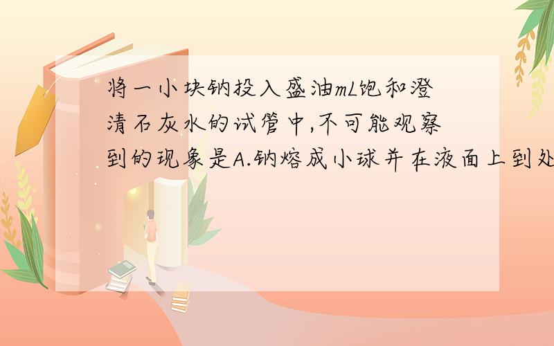 将一小块钠投入盛油mL饱和澄清石灰水的试管中,不可能观察到的现象是A.钠熔成小球并在液面上到处游动B.有气体生成C.溶液中有银白色金属析出D.溶液变浑浊我明白会析出Ca（OH）2固体,但是