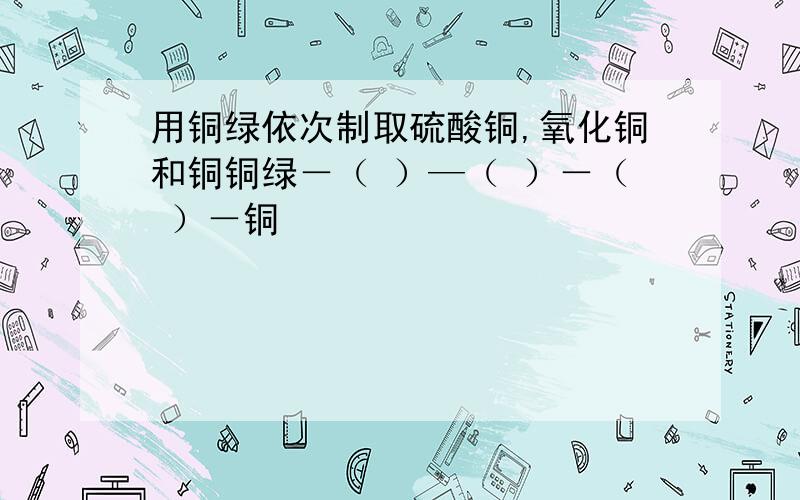 用铜绿依次制取硫酸铜,氧化铜和铜铜绿－（ ）—（ ）－（ ）－铜