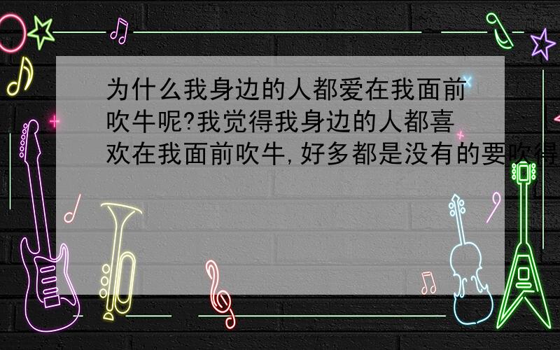 为什么我身边的人都爱在我面前吹牛呢?我觉得我身边的人都喜欢在我面前吹牛,好多都是没有的要吹得自己有,有一个女人每天骑着辆生锈的自行车带着小孩子玩,却要在我面闪吹牛说是她老公