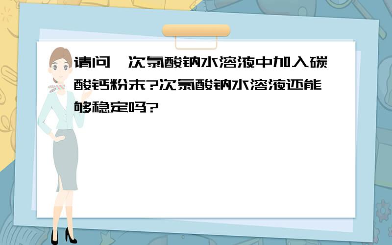 请问,次氯酸钠水溶液中加入碳酸钙粉末?次氯酸钠水溶液还能够稳定吗?