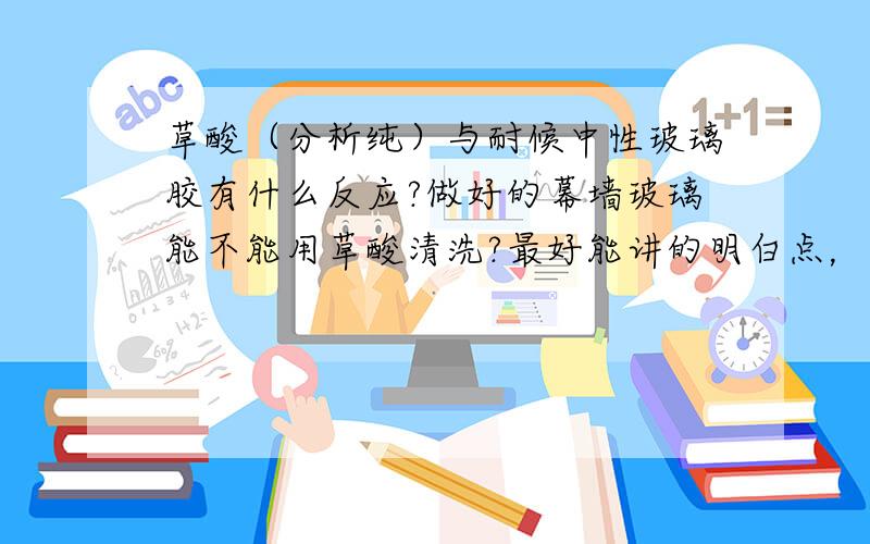 草酸（分析纯）与耐候中性玻璃胶有什么反应?做好的幕墙玻璃能不能用草酸清洗?最好能讲的明白点，我有一个工地做了镀膜玻璃幕墙，有些玻璃胶没有了黏性玻璃从墙上掉下来了，拆下来