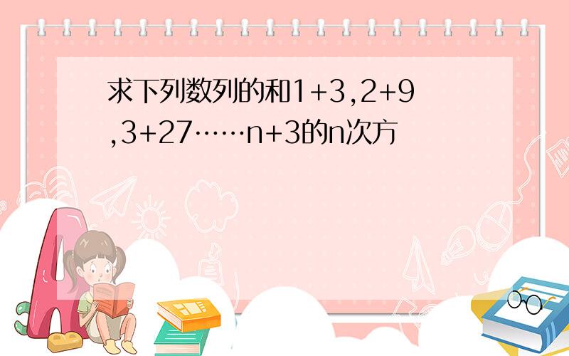 求下列数列的和1+3,2+9,3+27……n+3的n次方