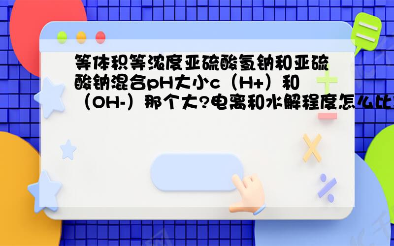 等体积等浓度亚硫酸氢钠和亚硫酸钠混合pH大小c（H+）和（OH-）那个大?电离和水解程度怎么比较