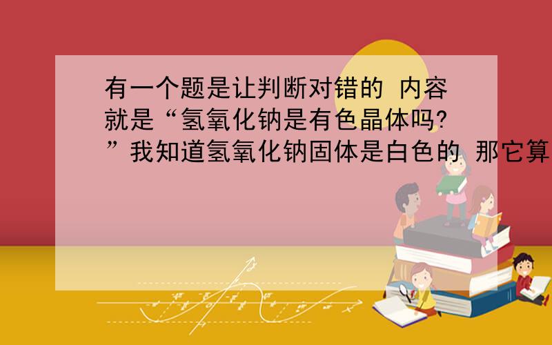 有一个题是让判断对错的 内容就是“氢氧化钠是有色晶体吗?”我知道氢氧化钠固体是白色的 那它算不算是有色晶体啊?请大家不要答别的方面 我就是要一个肯定 “氢氧化钠是有色晶体”对