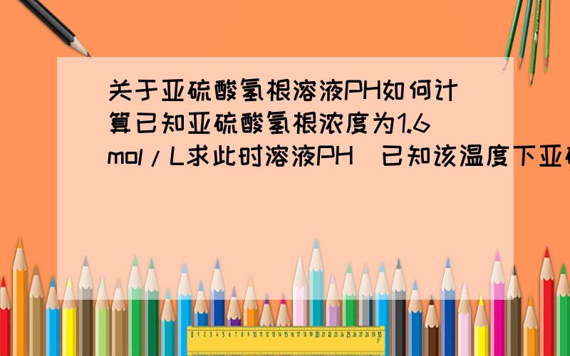 关于亚硫酸氢根溶液PH如何计算已知亚硫酸氢根浓度为1.6mol/L求此时溶液PH（已知该温度下亚硫酸氢根电离常数10负七次方）