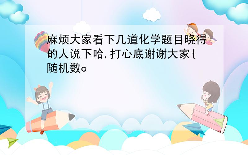 麻烦大家看下几道化学题目晓得的人说下哈,打心底谢谢大家{随机数c