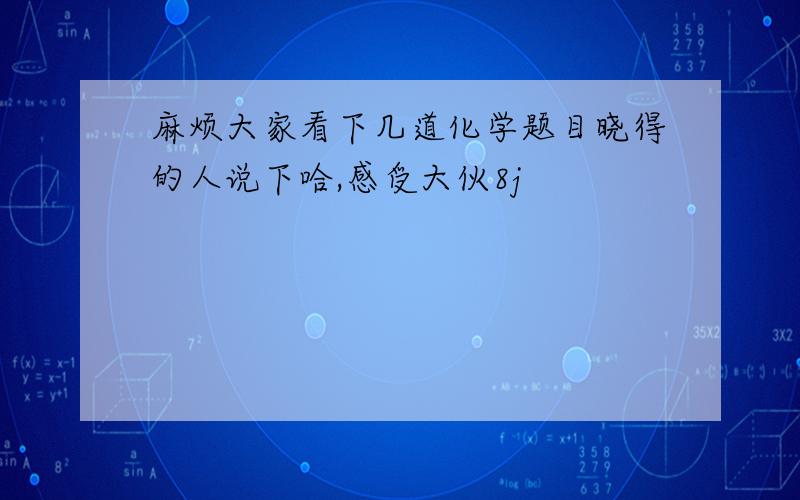 麻烦大家看下几道化学题目晓得的人说下哈,感受大伙8j