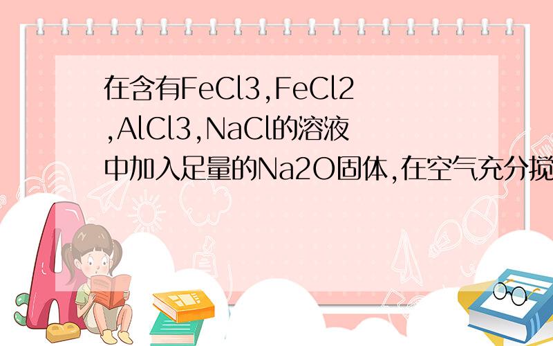 在含有FeCl3,FeCl2,AlCl3,NaCl的溶液中加入足量的Na2O固体,在空气充分搅拌反应后,再加入过量的稀盐酸