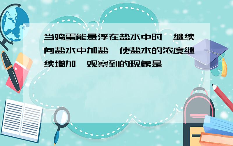 当鸡蛋能悬浮在盐水中时,继续向盐水中加盐,使盐水的浓度继续增加,观察到的现象是