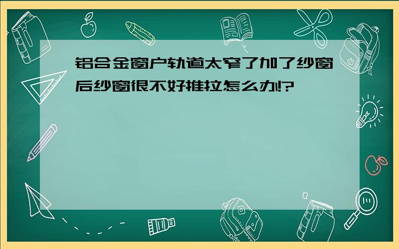 铝合金窗户轨道太窄了加了纱窗后纱窗很不好推拉怎么办!?